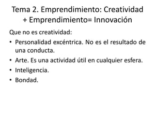 Tema 2. Emprendimiento: Creatividad
   + Emprendimiento= Innovación
Que no es creatividad:
• Personalidad excéntrica. No es el resultado de
  una conducta.
• Arte. Es una actividad útil en cualquier esfera.
• Inteligencia.
• Bondad.
 