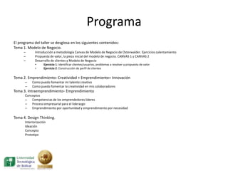 Programa
El programa del taller se desglosa en los siguientes contenidos:
Tema 1. Modelo de Negocio.
      –      Introducción a metodología Canvas de Modelo de Negocio de Osterwalder. Ejercicios calentamiento
      –      Propuesta de valor, la pieza inicial del modelo de negocio. CANVAS 1 y CANVAS 2
      –      Desarrollo de clientes y Modelo de Negocio
             •     Ejercicio 1: Identificar clientes/usuarios, problemas a resolver y propuesta de valor
             •     Ejercicio 2: Construcción de perfil de clientes


Tema 2. Emprendimiento: Creatividad + Emprendimiento= Innovación
      –    Como puedo fomentar mi talento creativo
      –    Como puedo fomentar la creatividad en mis colaboradores
Tema 3. Intraemprendimiento- Emprendimiento
      Conceptos
      – Competencias de los emprendedores lideres
      – Proceso empresarial para el liderazgo
      – Emprendimiento por oportunidad y emprendimiento por necesidad

Tema 4. Design Thinking.
      Interiorización
      Ideación
      Concepto
      Prototipo
 