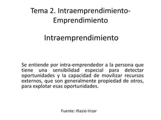 Tema 2. Intraemprendimiento-
         Emprendimiento

         Intraemprendimiento


Se entiende por intra-emprendedor a la persona que
tiene una sensibilidad especial para detectar
oportunidades y la capacidad de movilizar recursos
externos, que son generalmente propiedad de otros,
para explotar esas oportunidades.



                Fuente: Iñazio Irizar
 