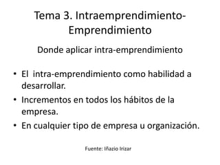 Tema 3. Intraemprendimiento-
           Emprendimiento
     Donde aplicar intra-emprendimiento

• El intra-emprendimiento como habilidad a
  desarrollar.
• Incrementos en todos los hábitos de la
  empresa.
• En cualquier tipo de empresa u organización.

                 Fuente: Iñazio Irizar
 