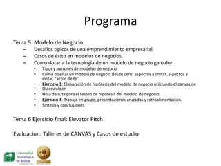 Programa
Tema 5. Modelo de Negocio
    –   Desafíos típicos de una emprendimiento empresarial
    –   Casos de éxito en modelos de negocios.
    –   Como dotar a la tecnología de un modelo de negocio ganador
        •   Tipos y patrones de modelos de negocio
        •   Como diseñar un modelo de negocio desde cero: aspectos a imitar, aspectos a
            evitar, "actos de fe".
        •   Ejercicio 3: Elaboración de hipótesis del modelo de negocio utilizando el canvas de
            Osterwalder
        •   Hoja de ruta para el testeo de hipótesis del modelo de negocio
        •   Ejercicio 4: Trabajo en grupo, presentaciones cruzadas y retroalimentación.
        •   Síntesis y conclusiones


Tema 6 Ejercicio final: Elevator Pitch

Evaluacion: Talleres de CANVAS y Casos de estudio
 