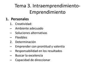 Tema 3. Intraemprendimiento-
             Emprendimiento
1. Personales
  1.   Creatividad:
  –    Ambiente adecuado
  –    Soluciones alternativas
  –    Flexibles
  2.   Determinación
  –    Emprender con prontitud y valentía
  –    Responsabilidad en los resultados
  –    Buscar la excelencia
  –    Capacidad de direccionar
 