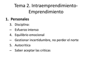 Tema 2. Intraemprendimiento-
             Emprendimiento
1. Personales
  3.   Disciplina:
  –    Esfuerzo intenso
  4.   Equilibrio emocional
  –    Gestionar incertidumbre, no perder el norte
  5.   Autocritica
  –    Saber aceptar las criticas
 
