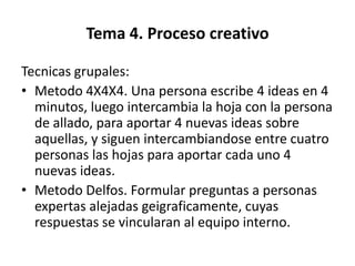 Tema 4. Proceso creativo

Tecnicas grupales:
• Metodo 4X4X4. Una persona escribe 4 ideas en 4
  minutos, luego intercambia la hoja con la persona
  de allado, para aportar 4 nuevas ideas sobre
  aquellas, y siguen intercambiandose entre cuatro
  personas las hojas para aportar cada uno 4
  nuevas ideas.
• Metodo Delfos. Formular preguntas a personas
  expertas alejadas geigraficamente, cuyas
  respuestas se vincularan al equipo interno.
 
