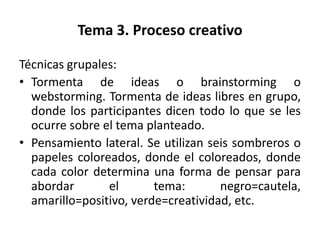 Tema 3. Proceso creativo

Técnicas grupales:
• Tormenta de ideas o brainstorming o
  webstorming. Tormenta de ideas libres en grupo,
  donde los participantes dicen todo lo que se les
  ocurre sobre el tema planteado.
• Pensamiento lateral. Se utilizan seis sombreros o
  papeles coloreados, donde el coloreados, donde
  cada color determina una forma de pensar para
  abordar       el       tema:       negro=cautela,
  amarillo=positivo, verde=creatividad, etc.
 