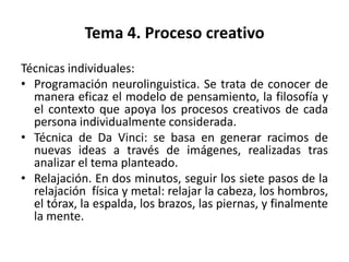 Tema 4. Proceso creativo
Técnicas individuales:
• Programación neurolinguistica. Se trata de conocer de
  manera eficaz el modelo de pensamiento, la filosofía y
  el contexto que apoya los procesos creativos de cada
  persona individualmente considerada.
• Técnica de Da Vinci: se basa en generar racimos de
  nuevas ideas a través de imágenes, realizadas tras
  analizar el tema planteado.
• Relajación. En dos minutos, seguir los siete pasos de la
  relajación física y metal: relajar la cabeza, los hombros,
  el tórax, la espalda, los brazos, las piernas, y finalmente
  la mente.
 