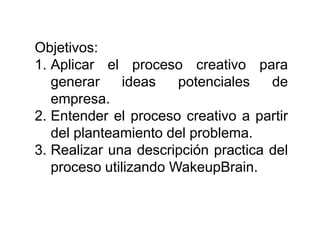 Objetivos:
1. Aplicar el proceso creativo para
   generar     ideas   potenciales   de
   empresa.
2. Entender el proceso creativo a partir
   del planteamiento del problema.
3. Realizar una descripción practica del
   proceso utilizando WakeupBrain.
 