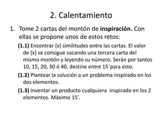 2. Calentamiento
1. Tome 2 cartas del montón de inspiración. Con
   ellas se propone unos de estos retos:
  (1.1) Encontrar {x} similitudes entre las cartas. El valor
    de {x} se consigue sacando una tercera carta del
    mismo montón y leyendo su número. Serán por tantos
    10, 15, 20, 30 ó 40. destine entre 15´para esto.
  (1.2) Plantear la solución a un problema inspirado en los
    dos elementos.
  (1.3) Inventar un producto cualquiera inspirado en los 2
    elementos. Máximo 15’.
 