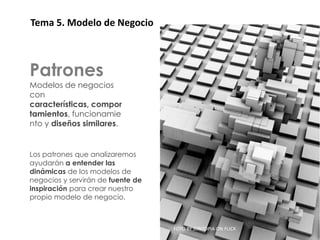 Patrones
 Tema 5. Modelo de Negocio



Patrones
Modelos de negocios
con
características, compor
tamientos, funcionamie
nto y diseños similares.


Los patrones que analizaremos
ayudarán a entender las
dinámicas de los modelos de
negocios y servirán de fuente de
inspiración para crear nuestro
propio modelo de negocio.



                                   FOTO BY SYNTOPIA ON FLICK
 