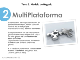 Patrones                   Tema 5. Modelo de Negocio



2               MultiPlataforma
         Estos modelos de negocios basados en
         plataformas múltiples, tienen como fin
         reunir a dos o más grupos
         interdependientes y distintos de clientes.

         Estas plataformas son de valor para un
         grupo determinado de personas sólo si
         los otros grupos de clientes también
         están presentes.
         La plataforma crea valores, facilitando
         la interacción entre los diferentes
         grupos.

         A su vez éstas plataformas se robustecen
         cuando se extiende atrayendo más
         usuarios, (efecto Red)


Business Model Generation Book.
 