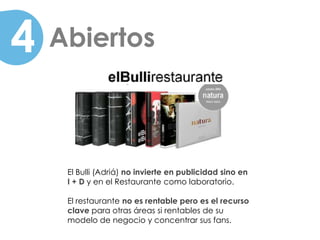 4   Abiertos



     El Bulli (Adriá) no invierte en publicidad sino en
     I + D y en el Restaurante como laboratorio.

     El restaurante no es rentable pero es el recurso
     clave para otras áreas si rentables de su
     modelo de negocio y concentrar sus fans.
 