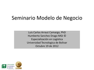 Seminario Modelo de Negocio

      Luis Carlos Arraut Camargo, PhD
      Humberto Sanchez Drago MGI ©
        Especialización en Logística
     Universidad Tecnologica de Bolivar
            Octubre 19 de 2012
 