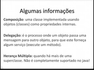 Algumas informações
Composição: uma classe implementada usando
objetos (classes) como propriedades internas.

Delegação: é o processo onde um objeto passa uma
mensagem para outro objeto, para que este forneça
algum serviço (execute um método).

Herança Múltipla: quando há mais de uma
superclasse. Não é completamente suportado no java!
 