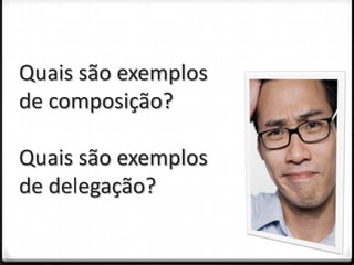 Quais são exemplos
de composição?

Quais são exemplos
de delegação?
 