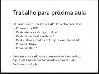 Trabalho para próxima aula
• Elaborar um estudo sobre a API Collections do Java.
   • O que é uma API?
   • Quais interfaces ela disponibiliza?
   • Quais classes ela disponibiliza?
   • Qual a diferença entre um ArrayList e um LinkedList?
   • O que são Maps?
   • O que são Hash?

• Deve ser elaborado uma apresentação e um artigo.
  Alguns pessoas serão convidadas a apresentar.
• Pode ser em dupla.
 