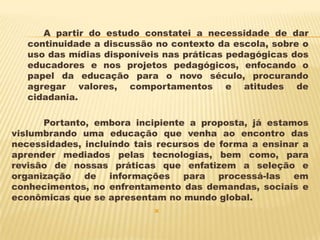 A partir do estudo constatei a necessidade de dar
continuidade a discussão no contexto da escola, sobre o
uso das mídias disponíveis nas práticas pedagógicas dos
educadores e nos projetos pedagógicos, enfocando o
papel da educação para o novo século, procurando
agregar valores, comportamentos e atitudes de
cidadania.

Portanto, embora incipiente a proposta, já estamos
vislumbrando uma educação que venha ao encontro das
necessidades, incluindo tais recursos de forma a ensinar a
aprender mediados pelas tecnologias, bem como, para
revisão de nossas práticas que enfatizem a seleção e
organização de informações para processá-las em
conhecimentos, no enfrentamento das demandas, sociais e
econômicas que se apresentam no mundo global.


 