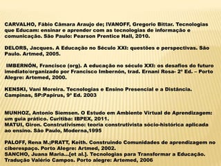 CARVALHO, Fábio Câmara Araujo de; IVANOFF, Gregorio Bittar. Tecnologias
que Educam: ensinar e aprender com as tecnologias de informação e
comunicação. São Paulo: Pearson Prentice Hall, 2010.
DELORS, Jacques. A Educação no Século XXI: questões e perspectivas. São
Paulo. Artmed, 2005.
IMBERNÓN, Francisco (org). A educação no século XXI: os desafios do futuro
imediato/organizado por Francisco Imbernón, trad. Ernani Rosa- 2ª Ed. – Porto
Alegre: Artemed, 2000.

KENSKI, Vani Moreira. Tecnologias e Ensino Presencial e a Distância.
Campinas, SP:Papirus, 9ª Ed. 2003
MUNHOZ, Antonio Siemsen. O Estudo em Ambiente Virtual de Aprendizagem:
um guia prático. Curitiba: IBPEX, 2011.
MATUI, Giron. Construtivismo: teoria construtivista sócio-histórica aplicada
ao ensino. São Paulo, Moderna,1995
PALOFF, Rena M.;PRATT, Keith. Construindo Comunidades de aprendizagem no
ciberespaço. Porto Alegre: Artmed, 2002.
SANCHO, Juana Maria...[et al.]. Tecnologias para Transformar a Educação.
Tradução Valério Campos. Porto alegre: Artemed, 2006

 
