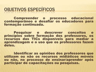 OBJETIVOS ESPECÍFICOS
Compreender o processo educacional
contemporâneo e desafiar os educadores para
formação continuada.
Pesquisar
e
descrever
conceitos
e
princípios sobre formação dos professores, os
recursos das TICs disponíveis para mediar a
aprendizagem e o uso que os professores fazem
deles.
Identificar as opiniões dos professores que
utilizam ou não os recursos midiáticos móveis
ou não, no processo de ensinar/aprender após
participar de capacitações ou pesquisas.

 