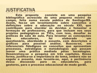 JUSTIFICATIVA
Esta proposta
consiste em uma pesquisa
bibliográfica acrescida de uma pequena mostra de
campo, feita numa escola pública de Santiago/RS.
Assim, fez-se um levantamento sobre conceitos e
definições sobre a educação no século XXI, que
contribuam para elucidar as dúvidas e fomentar a
formação de professores, para que incluam nos seus
projetos pedagógicos as TICs, com isso, desafiar às
práticas de sala de aula. Para levantar as concepções
dos
educadores,
foi
elaborado
um
questionário, abordando o assunto, com descrições e
gráficos
para
possível
análise.
Buscou-se,
em
referenciais fidedignos os conceitos que apresentam
processos, estratégias e metodologias que possam
inovar
uma
prática
mediada
pelas
tecnologias.
Desenvolveu-se a pesquisa em três capítulos. Dessa
forma, justifica-se a importância do tema, embora não se
esgote o assunto, mas levante-se, aqui, a pertinência
dessa
discussão
para
os
educadores,
para
gestores, para o processo educacional de modo geral.

 