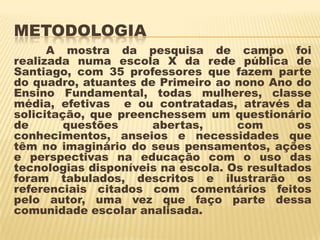 METODOLOGIA
A mostra da pesquisa de campo foi
realizada numa escola X da rede pública de
Santiago, com 35 professores que fazem parte
do quadro, atuantes de Primeiro ao nono Ano do
Ensino Fundamental, todas mulheres, classe
média, efetivas e ou contratadas, através da
solicitação, que preenchessem um questionário
de
questões
abertas,
com
os
conhecimentos, anseios e necessidades que
têm no imaginário do seus pensamentos, ações
e perspectivas na educação com o uso das
tecnologias disponíveis na escola. Os resultados
foram tabulados, descritos e ilustrarão os
referenciais citados com comentários feitos
pelo autor, uma vez que faço parte dessa
comunidade escolar analisada.

 