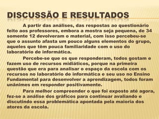 DISCUSSÃO E RESULTADOS
A partir das análises, das respostas ao questionário
feito aos professores, embora a mostra seja pequena, de 34
somente 12 devolveram o material, com isso percebeu-se
que o assunto afasta um pouco alguns elementos do grupo,
aqueles que têm pouca familiaridade com o uso do
laboratório de informática.
Percebe-se que os que responderam, todos gostam e
fazem uso de recursos midiáticos, porque na primeira
questão que era para analisar o espaço da escola com os
recursos no laboratório de informática e seu uso no Ensino
Fundamental para desenvolver a aprendizagem, todos foram
unânimes em responder positivamente.
Para melhor compreender o que foi exposto até agora,
fez-se a análise dos gráficos para continuar avaliando e
discutindo essa problemática apontada pela maioria dos
atores da escola.

 
