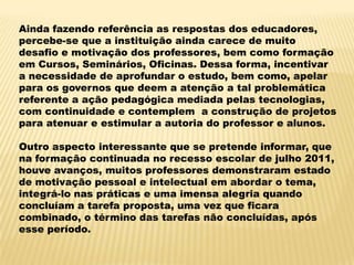 Ainda fazendo referência as respostas dos educadores,
percebe-se que a instituição ainda carece de muito
desafio e motivação dos professores, bem como formação
em Cursos, Seminários, Oficinas. Dessa forma, incentivar
a necessidade de aprofundar o estudo, bem como, apelar
para os governos que deem a atenção a tal problemática
referente a ação pedagógica mediada pelas tecnologias,
com continuidade e contemplem a construção de projetos
para atenuar e estimular a autoria do professor e alunos.
Outro aspecto interessante que se pretende informar, que
na formação continuada no recesso escolar de julho 2011,
houve avanços, muitos professores demonstraram estado
de motivação pessoal e intelectual em abordar o tema,
integrá-lo nas práticas e uma imensa alegria quando
concluíam a tarefa proposta, uma vez que ficara
combinado, o término das tarefas não concluídas, após
esse período.

 