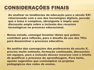 CONSIDERAÇÕES FINAIS
Ao analisar as tendências da educação para o século XXI
relacionando com o uso das tecnologias digitais, percebi
que o tema é complexo, abrangente e impõe uma
discussão ampla sobre a inclusão dos recursos
tecnológicos no processo educacional.




Nesse estudo, consegui levantar ideias que podem
contribuir para reflexão, para o desafio do uso das TICs
para desenvolver o processo educativo.
Na análise das concepções dos professores da escola X,
precisa muito estímulo, formação continuada, discussões
em equipes, para a inclusão desses recursos com o intuito
de qualificar o processo de aprendizagem. Para tanto,
aponto sugestões que contemplem os projetos
pedagógicos das redes de ensino.

 