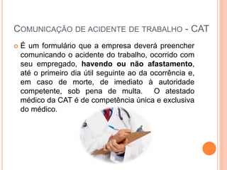 COMUNICAÇÃO DE ACIDENTE DE TRABALHO - CAT
 É um formulário que a empresa deverá preencher
comunicando o acidente do trabalho, ocorrido com
seu empregado, havendo ou não afastamento,
até o primeiro dia útil seguinte ao da ocorrência e,
em caso de morte, de imediato à autoridade
competente, sob pena de multa. O atestado
médico da CAT é de competência única e exclusiva
do médico.
 