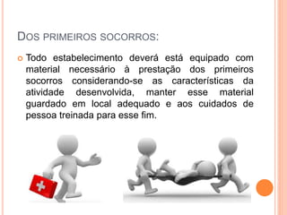 DOS PRIMEIROS SOCORROS:
 Todo estabelecimento deverá está equipado com
material necessário à prestação dos primeiros
socorros considerando-se as características da
atividade desenvolvida, manter esse material
guardado em local adequado e aos cuidados de
pessoa treinada para esse fim.
 
