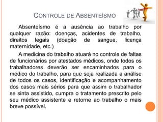 CONTROLE DE ABSENTEÍSMO
Absenteísmo é a ausência ao trabalho por
qualquer razão: doenças, acidentes de trabalho,
direitos legais (doação de sangue, licença
maternidade, etc.)
A medicina do trabalho atuará no controle de faltas
de funcionários por atestados médicos, onde todos os
trabalhadores deverão ser encaminhados para o
médico do trabalho, para que seja realizada a análise
de todos os casos, identificação e acompanhamento
dos casos mais sérios para que assim o trabalhador
se sinta assistido, cumpra o tratamento prescrito pelo
seu médico assistente e retorne ao trabalho o mais
breve possível.
 
