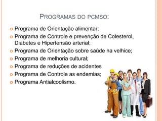 PROGRAMAS DO PCMSO:
 Programa de Orientação alimentar;
 Programa de Controle e prevenção de Colesterol,
Diabetes e Hipertensão arterial;
 Programa de Orientação sobre saúde na velhice;
 Programa de melhoria cultural;
 Programa de reduções de acidentes;
 Programa de Controle as endemias;
 Programa Antialcoolismo.
 