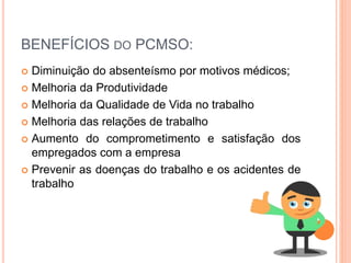 BENEFÍCIOS DO PCMSO:
 Diminuição do absenteísmo por motivos médicos;
 Melhoria da Produtividade
 Melhoria da Qualidade de Vida no trabalho
 Melhoria das relações de trabalho
 Aumento do comprometimento e satisfação dos
empregados com a empresa
 Prevenir as doenças do trabalho e os acidentes de
trabalho
 