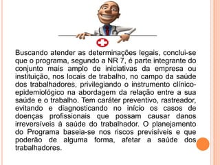 Buscando atender as determinações legais, conclui-se
que o programa, segundo a NR 7, é parte integrante do
conjunto mais amplo de iniciativas da empresa ou
instituição, nos locais de trabalho, no campo da saúde
dos trabalhadores, privilegiando o instrumento clínico-
epidemiológico na abordagem da relação entre a sua
saúde e o trabalho. Tem caráter preventivo, rastreador,
evitando e diagnosticando no início os casos de
doenças profissionais que possam causar danos
irreversíveis à saúde do trabalhador. O planejamento
do Programa baseia-se nos riscos previsíveis e que
poderão de alguma forma, afetar a saúde dos
trabalhadores.
 