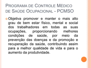 PROGRAMA DE CONTROLE MÉDICO
DE SAÚDE OCUPACIONAL - PCMSO
 Objetiva promover e manter o mais alto
grau de bem estar físico, mental e social
dos trabalhadores em todas as suas
ocupações, proporcionando melhores
condições de saúde, por meio da
prevenção das doenças e da promoção e
recuperação da saúde, contribuindo assim
para a melhor qualidade de vida e para o
aumento da produtividade.
 