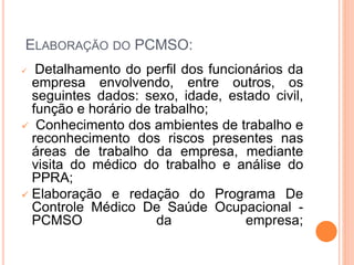 ELABORAÇÃO DO PCMSO:
 Detalhamento do perfil dos funcionários da
empresa envolvendo, entre outros, os
seguintes dados: sexo, idade, estado civil,
função e horário de trabalho;
 Conhecimento dos ambientes de trabalho e
reconhecimento dos riscos presentes nas
áreas de trabalho da empresa, mediante
visita do médico do trabalho e análise do
PPRA;
 Elaboração e redação do Programa De
Controle Médico De Saúde Ocupacional -
PCMSO da empresa;
 