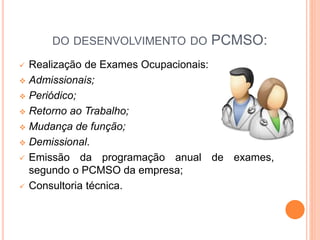 DO DESENVOLVIMENTO DO PCMSO:
 Realização de Exames Ocupacionais:
 Admissionais;
 Periódico;
 Retorno ao Trabalho;
 Mudança de função;
 Demissional.
 Emissão da programação anual de exames,
segundo o PCMSO da empresa;
 Consultoria técnica.
 