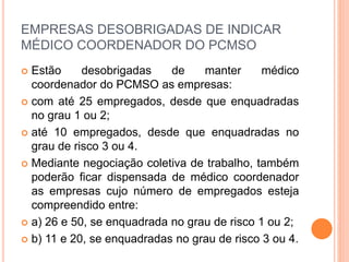 EMPRESAS DESOBRIGADAS DE INDICAR
MÉDICO COORDENADOR DO PCMSO
 Estão desobrigadas de manter médico
coordenador do PCMSO as empresas:
 com até 25 empregados, desde que enquadradas
no grau 1 ou 2;
 até 10 empregados, desde que enquadradas no
grau de risco 3 ou 4.
 Mediante negociação coletiva de trabalho, também
poderão ficar dispensada de médico coordenador
as empresas cujo número de empregados esteja
compreendido entre:
 a) 26 e 50, se enquadrada no grau de risco 1 ou 2;
 b) 11 e 20, se enquadradas no grau de risco 3 ou 4.
 