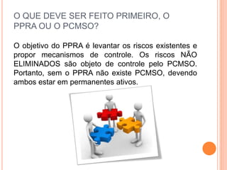O QUE DEVE SER FEITO PRIMEIRO, O
PPRA OU O PCMSO?
O objetivo do PPRA é levantar os riscos existentes e
propor mecanismos de controle. Os riscos NÃO
ELIMINADOS são objeto de controle pelo PCMSO.
Portanto, sem o PPRA não existe PCMSO, devendo
ambos estar em permanentes ativos.
 