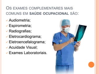 OS EXAMES COMPLEMENTARES MAIS
COMUNS EM SAÚDE OCUPACIONAL SÃO:
 Audiometria;
 Espirometria;
 Radiografias;
 Eletrocardiograma;
 Eletroencefalograma;
 Acuidade Visual;
 Exames Laboratoriais.
 