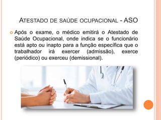 ATESTADO DE SAÚDE OCUPACIONAL - ASO
 Após o exame, o médico emitirá o Atestado de
Saúde Ocupacional, onde indica se o funcionário
está apto ou inapto para a função específica que o
trabalhador irá exercer (admissão), exerce
(periódico) ou exerceu (demissional).
 