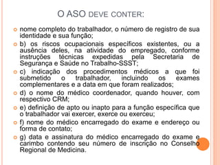 O ASO DEVE CONTER:
 nome completo do trabalhador, o número de registro de sua
identidade e sua função;
 b) os riscos ocupacionais específicos existentes, ou a
ausência deles, na atividade do empregado, conforme
instruções técnicas expedidas pela Secretaria de
Segurança e Saúde no Trabalho-SSST;
 c) indicação dos procedimentos médicos a que foi
submetido o trabalhador, incluindo os exames
complementares e a data em que foram realizados;
 d) o nome do médico coordenador, quando houver, com
respectivo CRM;
 e) definição de apto ou inapto para a função específica que
o trabalhador vai exercer, exerce ou exerceu;
 f) nome do médico encarregado do exame e endereço ou
forma de contato;
 g) data e assinatura do médico encarregado do exame e
carimbo contendo seu número de inscrição no Conselho
Regional de Medicina.
 