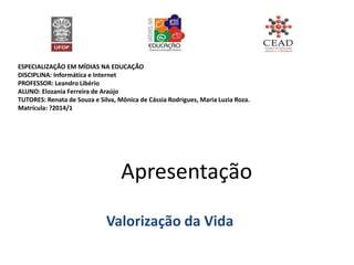 ESPECIALIZAÇÃO EM MÍDIAS NA EDUCAÇÃO
DISCIPLINA: Informática e Internet
PROFESSOR: Leandro Libério
ALUNO: Elozania Ferreira de Araújo
TUTORES: Renata de Souza e Silva, Mônica de Cássia Rodrigues, Maria Luzia Roza.
Matrícula: ?2014/1
Apresentação
Valorização da Vida
 