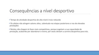 Consequências a nível desportivo
Tempo de atividade desportiva de alto nível é mais reduzido
Os atletas não atingem valores altos, sobretudo nas etapas posteriores e nas de elevadas
prestações
Muitos não chegam ás fases mais competitivas, porque esgotam a sua capacidade de
prestação, acabando por abandonar o treino, por vezes deixam a carreira desportiva para trás.
 