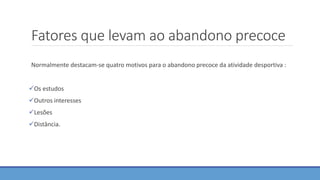 Fatores que levam ao abandono precoce
Normalmente destacam-se quatro motivos para o abandono precoce da atividade desportiva :
Os estudos
Outros interesses
Lesões
Distância.
 