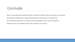Conclusão
Após a conclusão deste trabalho ficamos a entender melhor do que se tratava o nosso tema.
Aprendemos também que a especialização precoce trás causas e consequências.
As consequências podem ser retratas a nível psicológico, físico, social e desportivo.
Esperamos que este trabalho tenha sido concluído com sucesso.
 