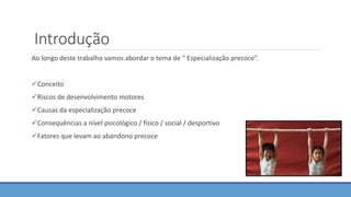 Introdução
Ao longo deste trabalho vamos abordar o tema de “ Especialização precoce”.
Conceito
Riscos de desenvolvimento motores
Causas da especialização precoce
Consequências a nível psicológico / físico / social / desportivo
Fatores que levam ao abandono precoce
 
