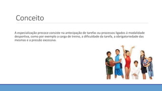 Conceito
A especialização precoce consiste na antecipação de tarefas ou processos ligados á modalidade
desportiva, como por exemplo a carga de treino, a dificuldade da tarefa, a obrigatoriedade das
mesmas e a pressão excessiva.
 