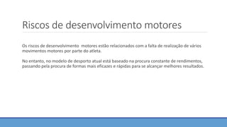Riscos de desenvolvimento motores
Os riscos de desenvolvimento motores estão relacionados com a falta de realização de vários
movimentos motores por parte do atleta.
No entanto, no modelo de desporto atual está baseado na procura constante de rendimentos,
passando pela procura de formas mais eficazes e rápidas para se alcançar melhores resultados.
 