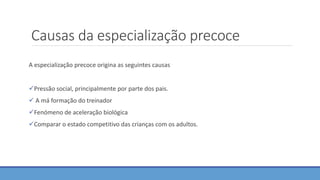Causas da especialização precoce
A especialização precoce origina as seguintes causas
Pressão social, principalmente por parte dos pais.
 A má formação do treinador
Fenómeno de aceleração biológica
Comparar o estado competitivo das crianças com os adultos.
 