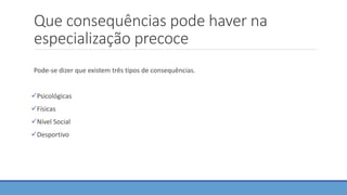 Que consequências pode haver na
especialização precoce
Pode-se dizer que existem três tipos de consequências.
Psicológicas
Físicas
Nível Social
Desportivo
 